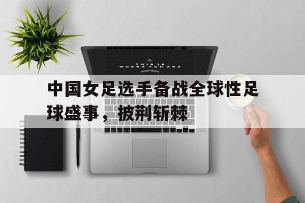 中国女足选手备战全球性足球盛事，披荆斩棘的简单介绍