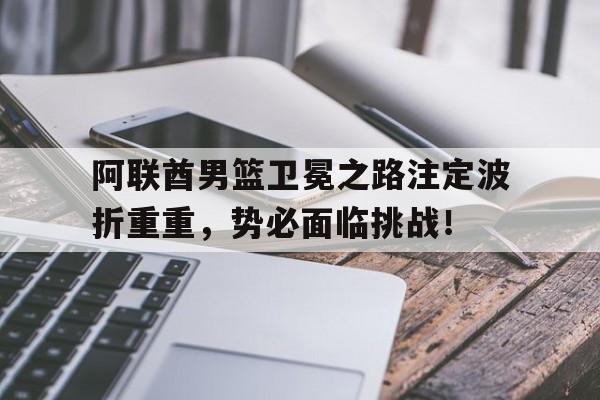 阿联酋男篮卫冕之路注定波折重重，势必面临挑战！的简单介绍